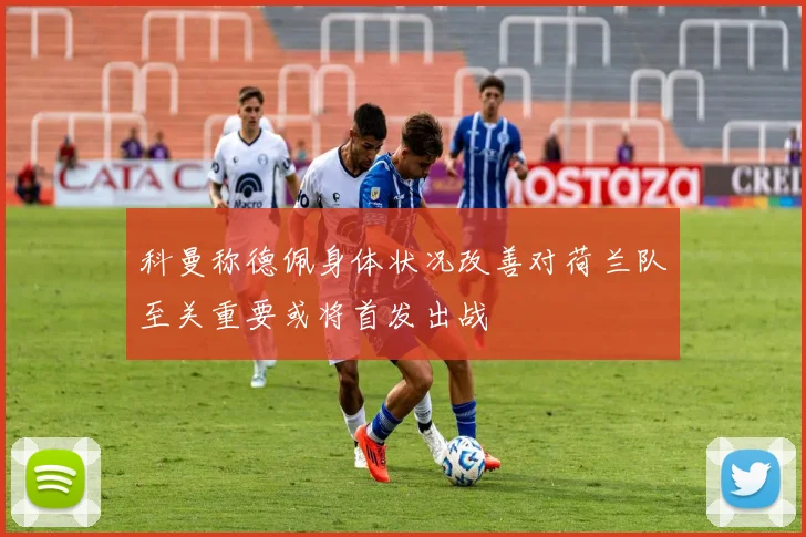 科曼称德佩身体状况改善对荷兰队至关重要或将首发出战