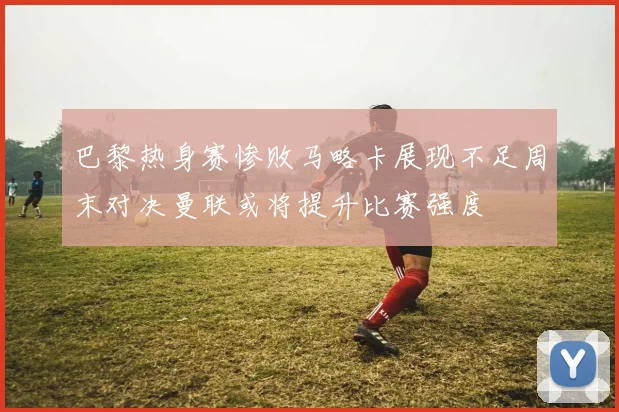 巴黎热身赛惨败马略卡展现不足周末对决曼联或将提升比赛强度