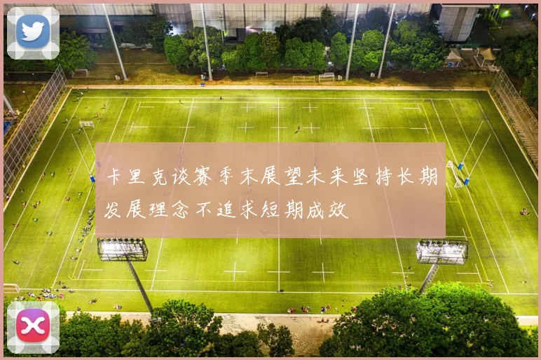 卡里克谈赛季末展望未来坚持长期发展理念不追求短期成效