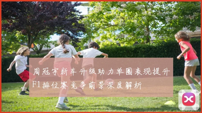 周冠宇新车升级助力单圈表现提升F1排位赛竞争前景深度解析
