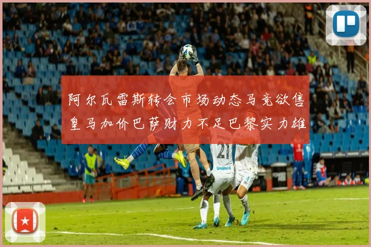 阿尔瓦雷斯转会市场动态马竞欲售皇马加价巴萨财力不足巴黎实力雄厚