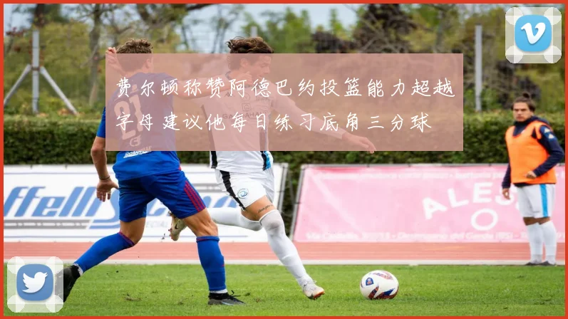 费尔顿称赞阿德巴约投篮能力超越字母建议他每日练习底角三分球