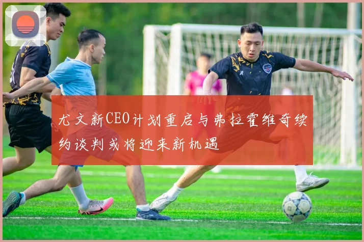 尤文新CEO计划重启与弗拉霍维奇续约谈判或将迎来新机遇