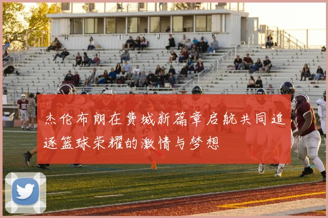 杰伦布朗在费城新篇章启航共同追逐篮球荣耀的激情与梦想