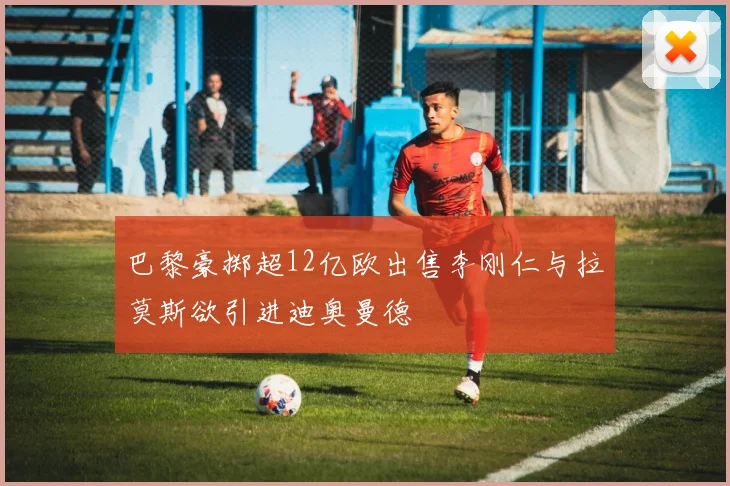 巴黎豪掷超12亿欧出售李刚仁与拉莫斯欲引进迪奥曼德