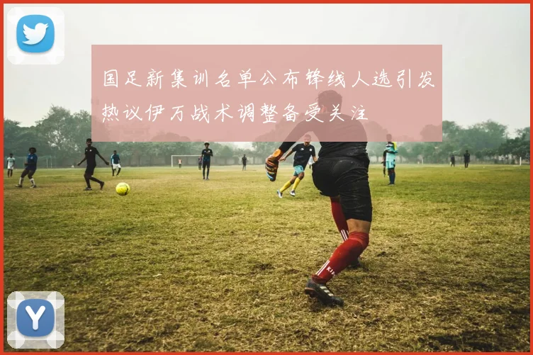 国足新集训名单公布锋线人选引发热议伊万战术调整备受关注