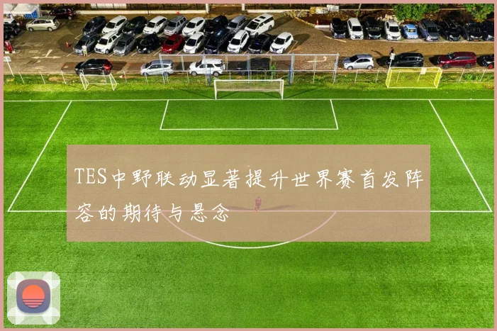 TES中野联动显著提升世界赛首发阵容的期待与悬念