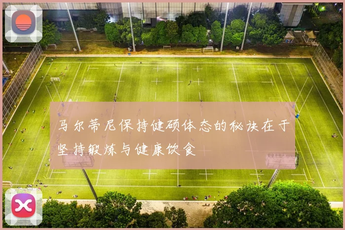 马尔蒂尼保持健硕体态的秘诀在于坚持锻炼与健康饮食