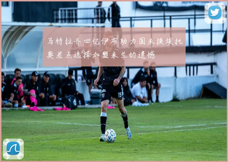 马特拉齐回忆伊布助力国米换埃托奥差点选择加盟米兰的遗憾