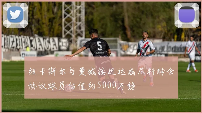 纽卡斯尔与曼城接近达成尼科转会协议球员估值约5000万镑