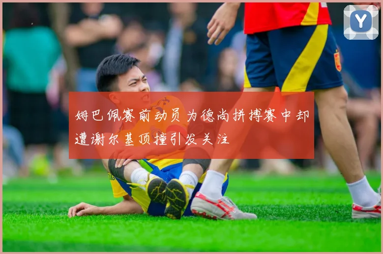 姆巴佩赛前动员为德尚拼搏赛中却遭谢尔基顶撞引发关注