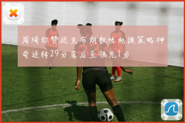 周琦称赞迈克布朗教练轮换策略神奇逆转29分落后至领先1分