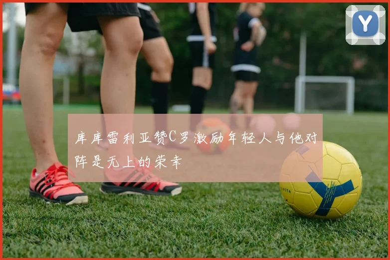 库库雷利亚赞C罗激励年轻人与他对阵是无上的荣幸