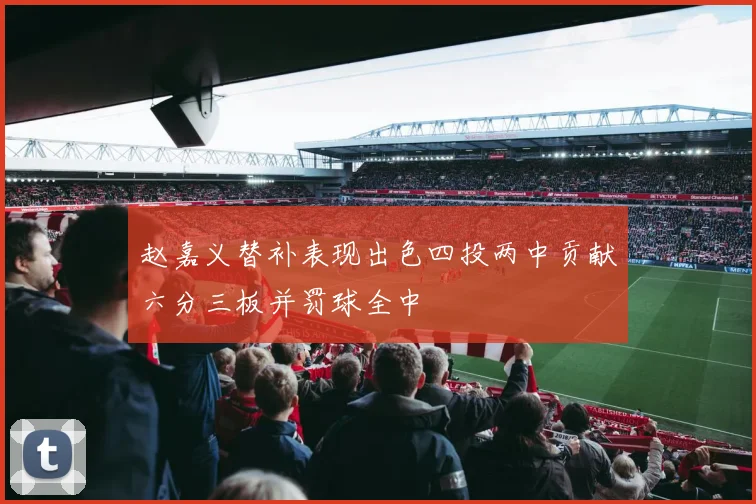 赵嘉义替补表现出色四投两中贡献六分三板并罚球全中