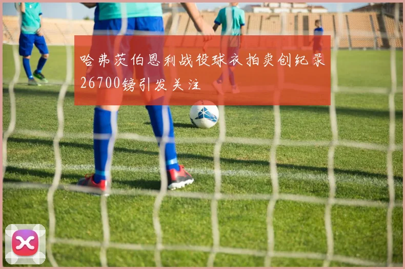 哈弗茨伯恩利战役球衣拍卖创纪录26700镑引发关注