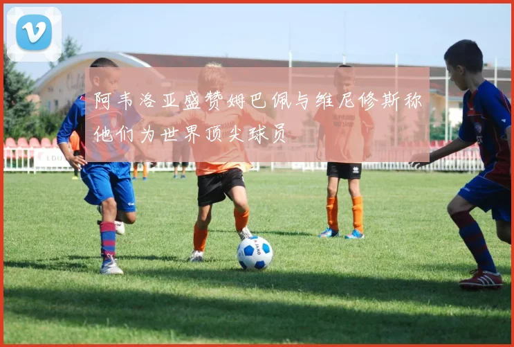 阿韦洛亚盛赞姆巴佩与维尼修斯称他们为世界顶尖球员