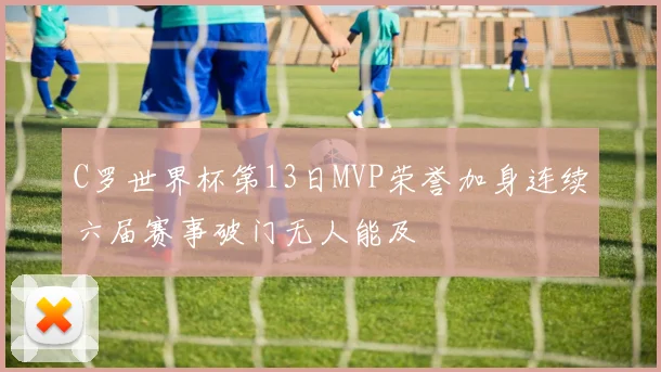 C罗世界杯第13日MVP荣誉加身连续六届赛事破门无人能及