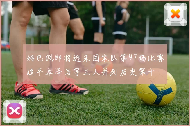 姆巴佩即将迎来国家队第97场比赛追平本泽马等三人并列历史第十