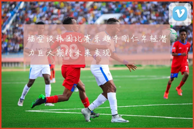 福登谈韩国比赛乐趣李刚仁年轻潜力巨大期待未来表现